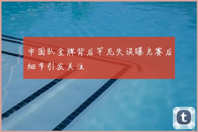 中国队金牌背后罕见失误曝光赛后细节引发关注