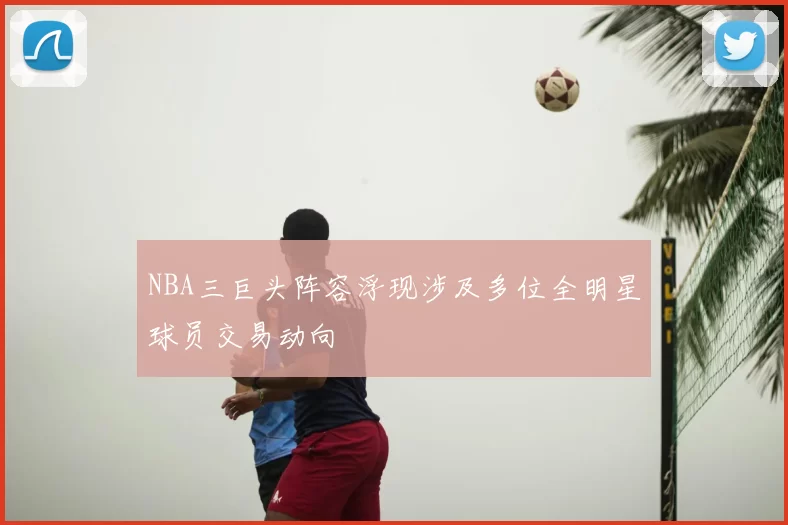 NBA三巨头阵容浮现涉及多位全明星球员交易动向