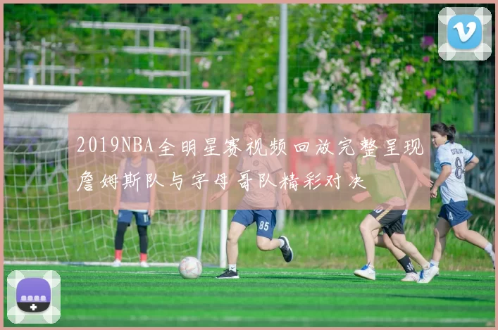 2019NBA全明星赛视频回放完整呈现詹姆斯队与字母哥队精彩对决