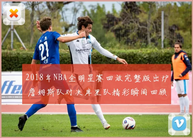 2018年NBA全明星赛回放完整版出炉 詹姆斯队对决库里队精彩瞬间回顾