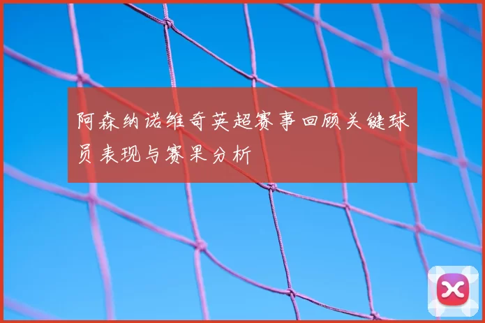 阿森纳诺维奇英超赛事回顾关键球员表现与赛果分析