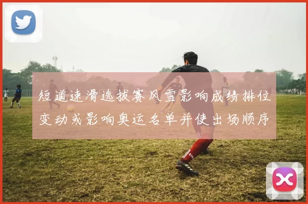 短道速滑选拔赛风雪影响成绩排位变动或影响奥运名单并使出场顺序调整