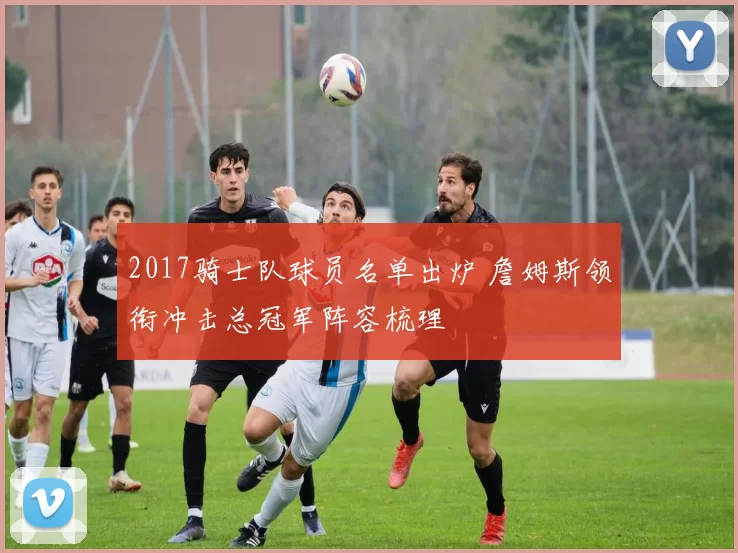 2017骑士队球员名单出炉 詹姆斯领衔冲击总冠军阵容梳理