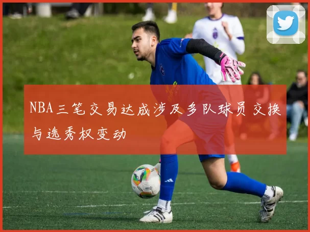 NBA三笔交易达成涉及多队球员交换与选秀权变动