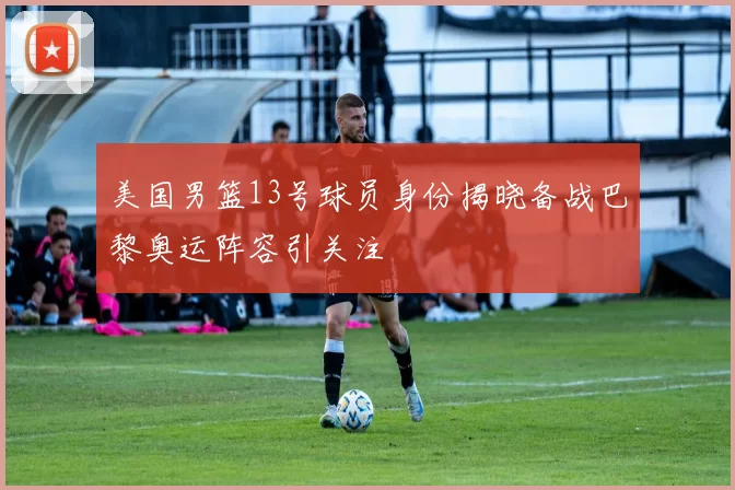 美国男篮13号球员身份揭晓备战巴黎奥运阵容引关注