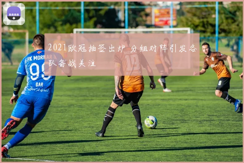 2021欧冠抽签出炉 分组对阵引发各队备战关注