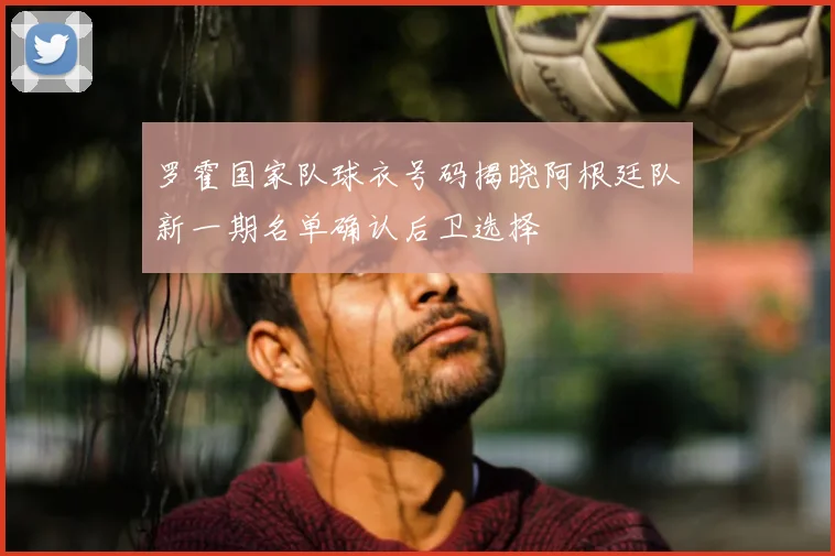 罗霍国家队球衣号码揭晓阿根廷队新一期名单确认后卫选择