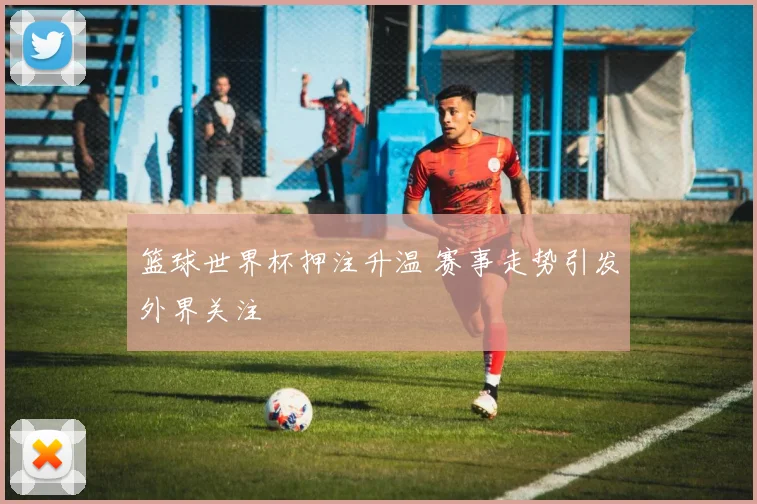 篮球世界杯押注升温 赛事走势引发外界关注