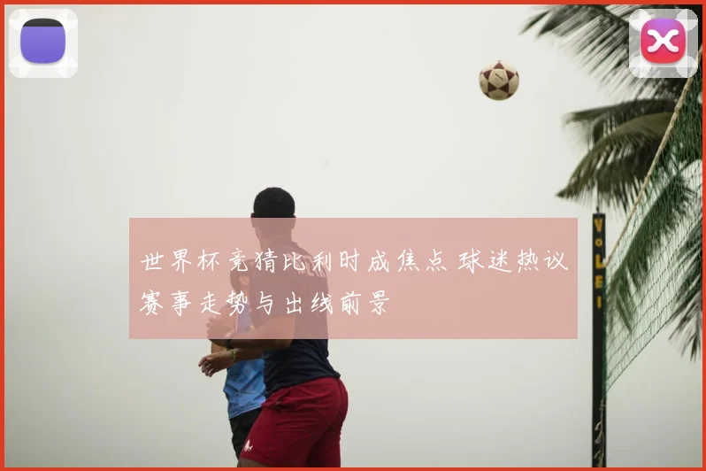 世界杯竞猜比利时成焦点 球迷热议赛事走势与出线前景