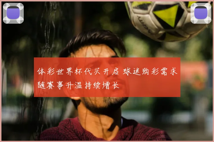 体彩世界杯代买开启 球迷购彩需求随赛事升温持续增长