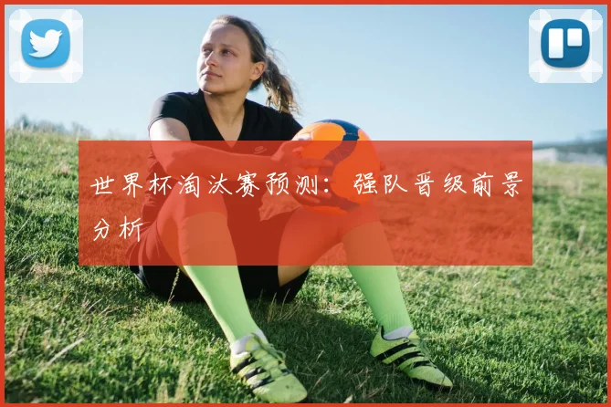 世界杯淘汰赛预测：强队晋级前景分析