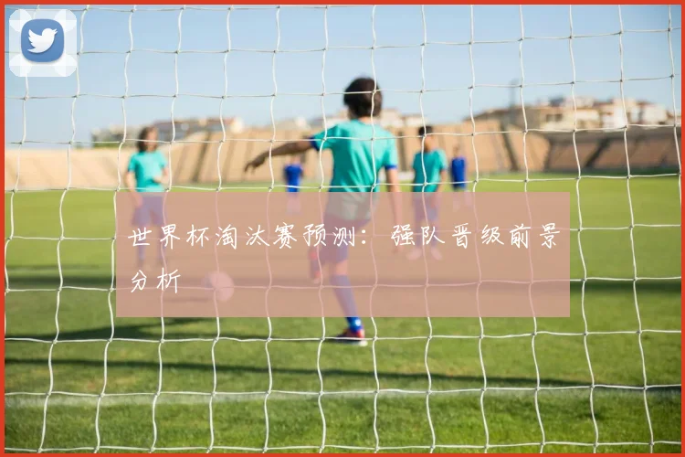 世界杯淘汰赛预测：强队晋级前景分析